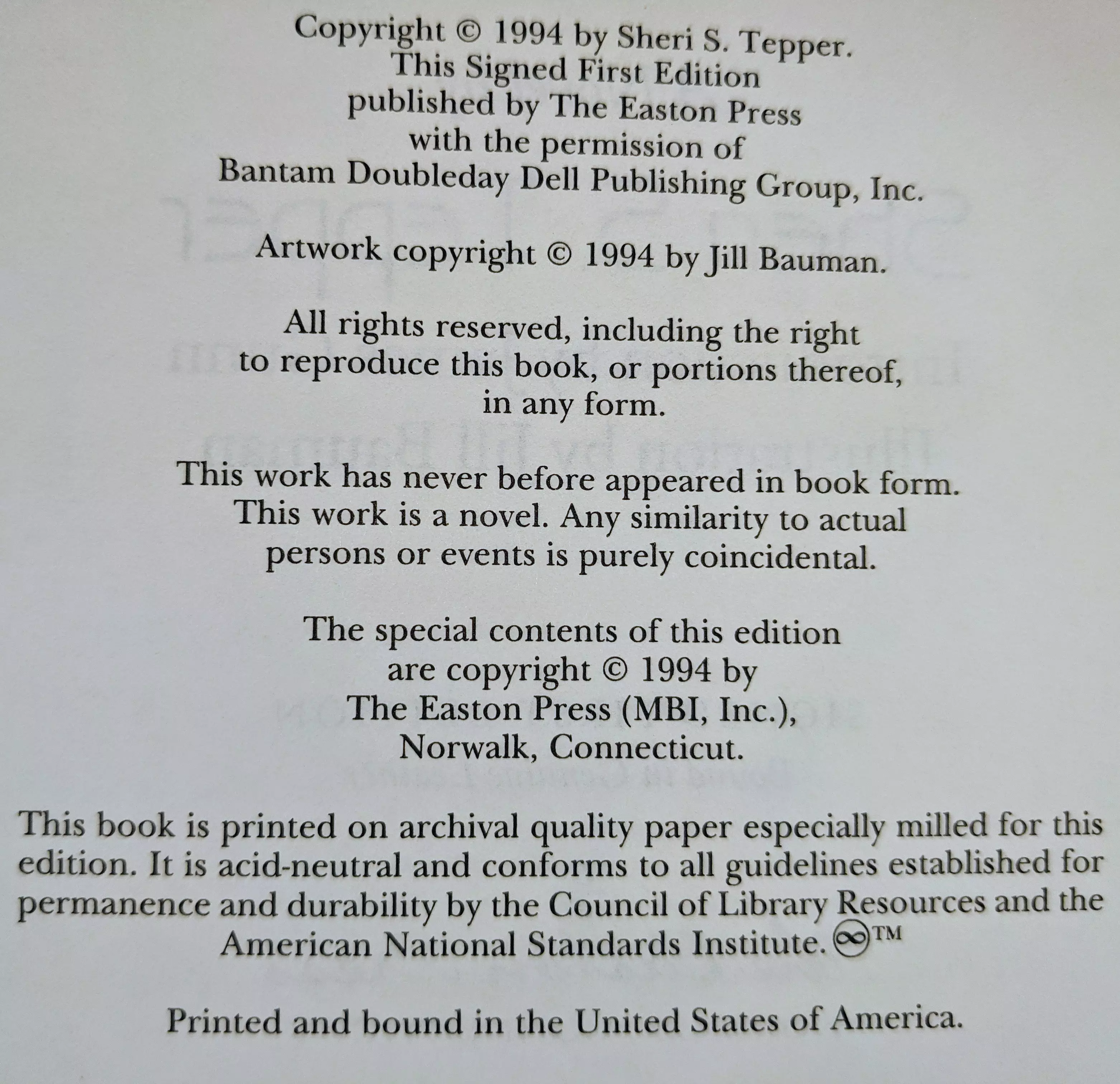 Copyright © 1994 by Sheri S. Tepper.
This Signed First Edition
published by The Easton Press
with the permission of
Bantam Doubleday Dell Publishing Group, Inc.

Artwork copyright © 1994 by Jill Bauman.

All rights reserved, including the right
to reproduce this book, or portions thereof, 
in any form.

This work has never before appeared in book form.
This work is a novel. Any similarity to actual
persons or events is purely coincidental.

The special contents of this edition
are copyright © 1994 by
The Easton Press (MBI, Inc.),
Norwalk, Connecticut.

This book is printed on archival quality paper especially milled for this
edition. It is acid-neutral and conforms to all guidelines established for
permanence and durability by the Council of Library Resources and the
American National Standards Institute.

Printed and bound in the United States of America.