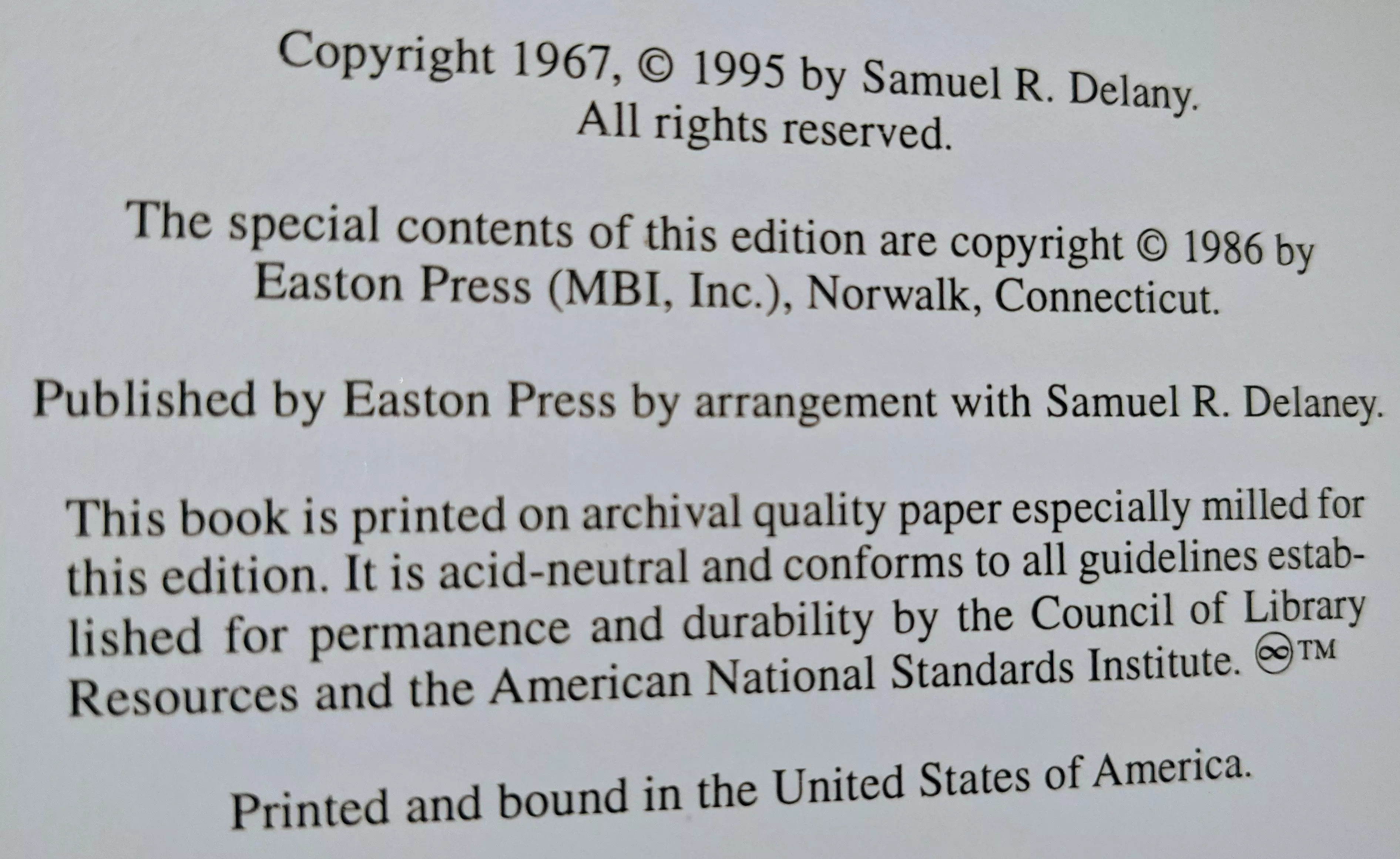 Copyright 1967, © 1995 by Samuel R. Delany.
All rights reserved.

The special contents of this edition are copyright © 1986 by
Easton Press (MBI, Inc.), Norwalk, Connecticut.

Published by Easton Press by arrangement with Samuel R. Delany.

This book is printed on archival quality paper especially milled for this edition. It is acid-neutral and conforms to all guidelines established for permanence and durability by the Council of Library Resources and the American National Standards Institute. ∞™

Printed and bound in the United States of America.