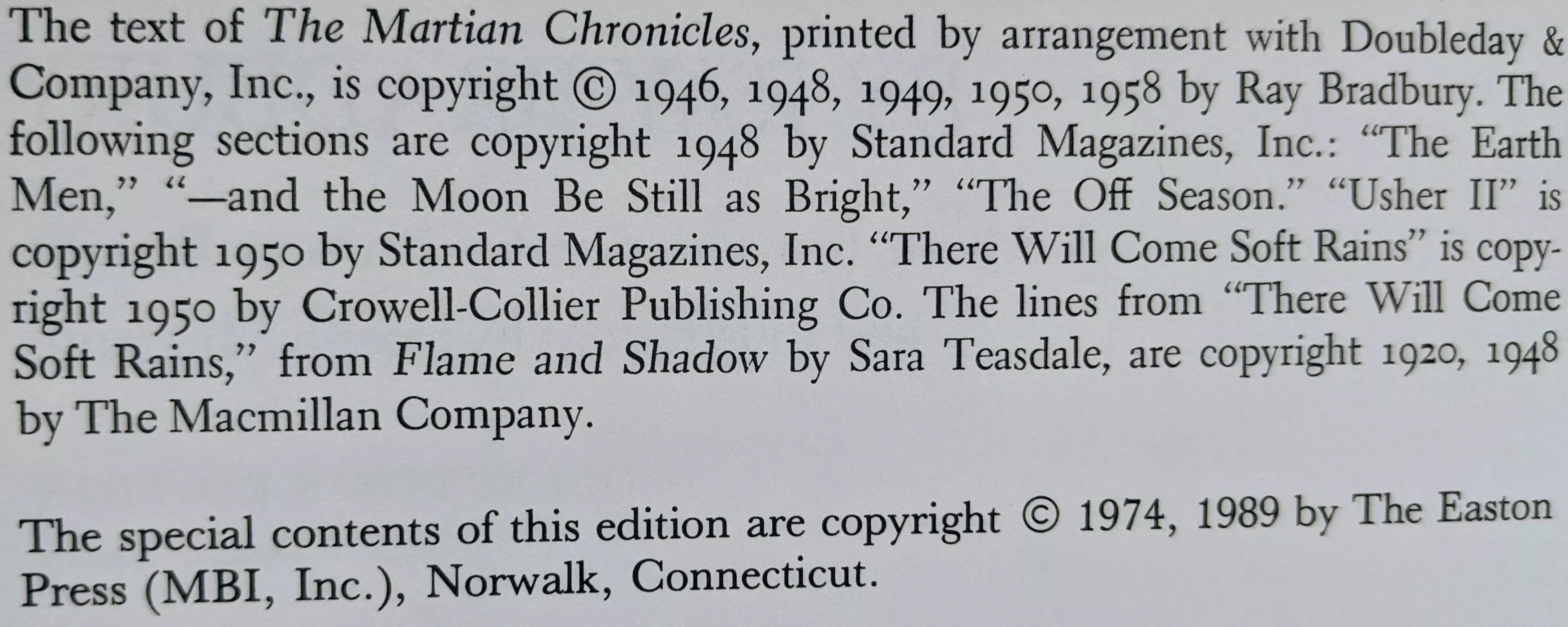 The text of The Martian Chronicles, printed by arrangement with Doubleday & Company, Inc., is copyright © 1946, 1948, 1949, 1950, 1958 by Ray Bradbury. The following sections are copyright 1948 by Standard Magazines, Inc.: "The Earth Men," "—and the Moon Be Still as Bright," "The Off Season." "Usher II" is copyright 1950 by Standard Magazines, Inc. "There Will Come Soft Rains" is copyright 1950 by Crowell-Collier Publishing Co. The lines from "There Will Come Soft Rains," from Flame and Shadow by Sara Teasdale, are copyright 1920, 1948 by The Macmillan Company.

The special contents of this edition are copyright © 1974, 1989 by
The Easton Press (MBI, Inc.), Norwalk, Connecticut.