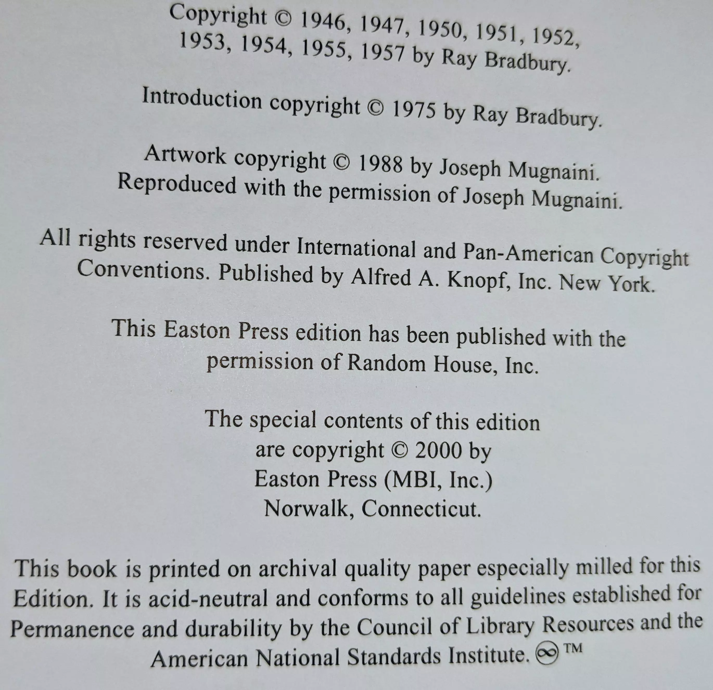 Copyright © 1946, 1947, 1950, 1951, 1952, 1953, 1954, 1955, 1957 by Ray Bradbury.

Introduction copyright © 1975 by Ray Bradbury.

Artwork copyright © 1988 by Joseph Mugnaini.
Reproduced with the permission of Joseph Mugnaini.

All rights reserved under International and Pan-American Copyright Conventions. Published by Alfred A. Knopf, Inc. New York.

This Easton Press edition has been published with the permission of Random House, Inc.

The special contents of this edition
are copyright © 2000 by
Easton Press (MBI, Inc.)
Norwalk, Connecticut.

This book is printed on archival quality paper especially milled for this Edition. It is acid-neutral and conforms to all guidelines established for permanence and durability by the Council of Library Resources and the American National Standards Institute. ☯™