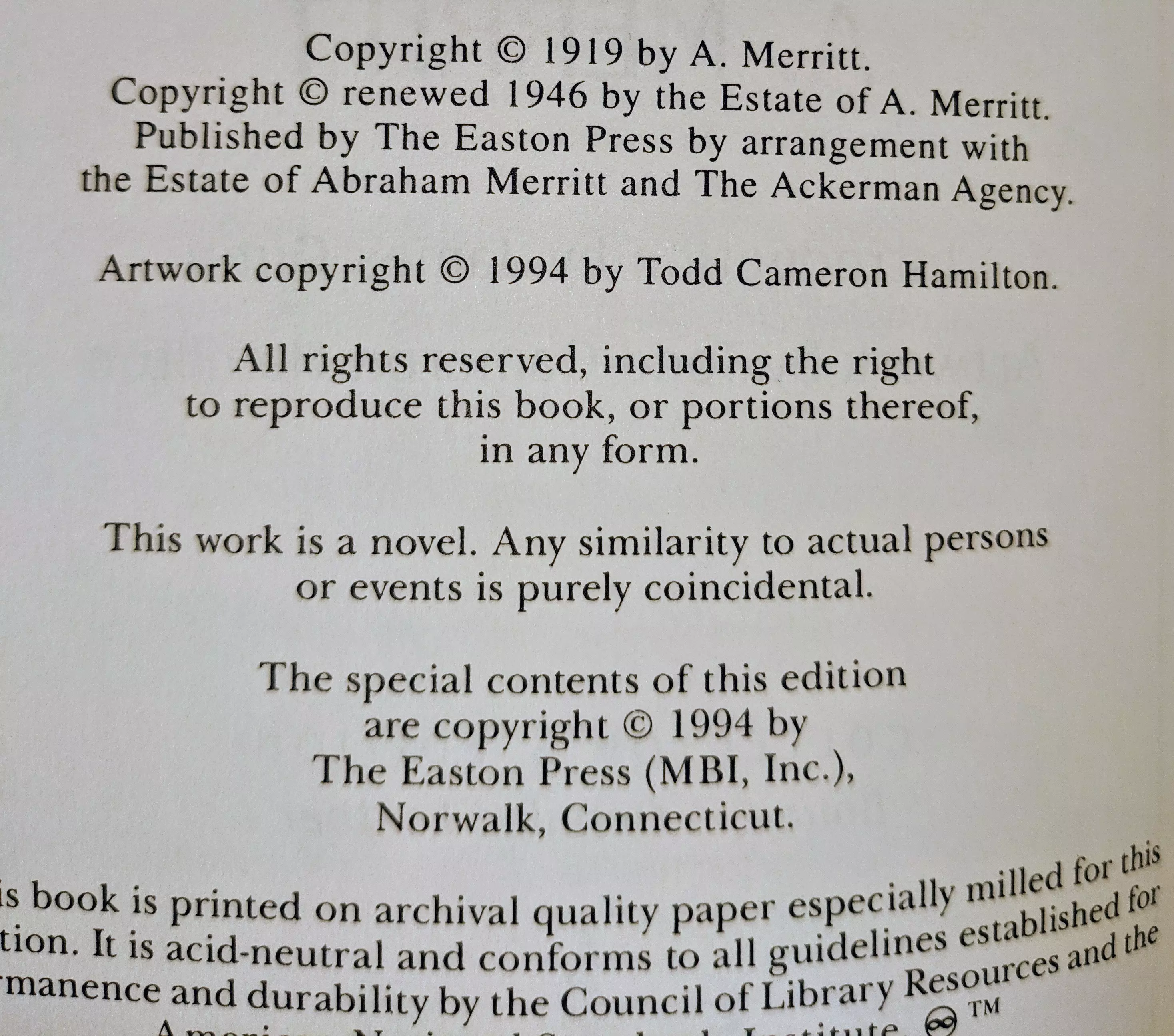 Copyright © 1919 by A. Merritt.
Copyright © renewed 1946 by the Estate of A. Merritt.
Published by The Easton Press by arrangement with
the Estate of Abraham Merritt and The Ackerman Agency.

Artwork copyright © 1994 by Todd Cameron Hamilton.

All rights reserved, including the right
to reproduce this book, or portions thereof,
in any form.

This work is a novel. Any similarity to actual persons
or events is purely coincidental.

The special contents of this edition
are copyright © 1994 by
The Easton Press (MBI, Inc.),
Norwalk, Connecticut.

This book is printed on archival quality paper especially milled for this
edition. It is acid-neutral and conforms to all guidelines established for
permanence and durability by the Council of Library Resources and the
American National Standards Institute. ☺™
