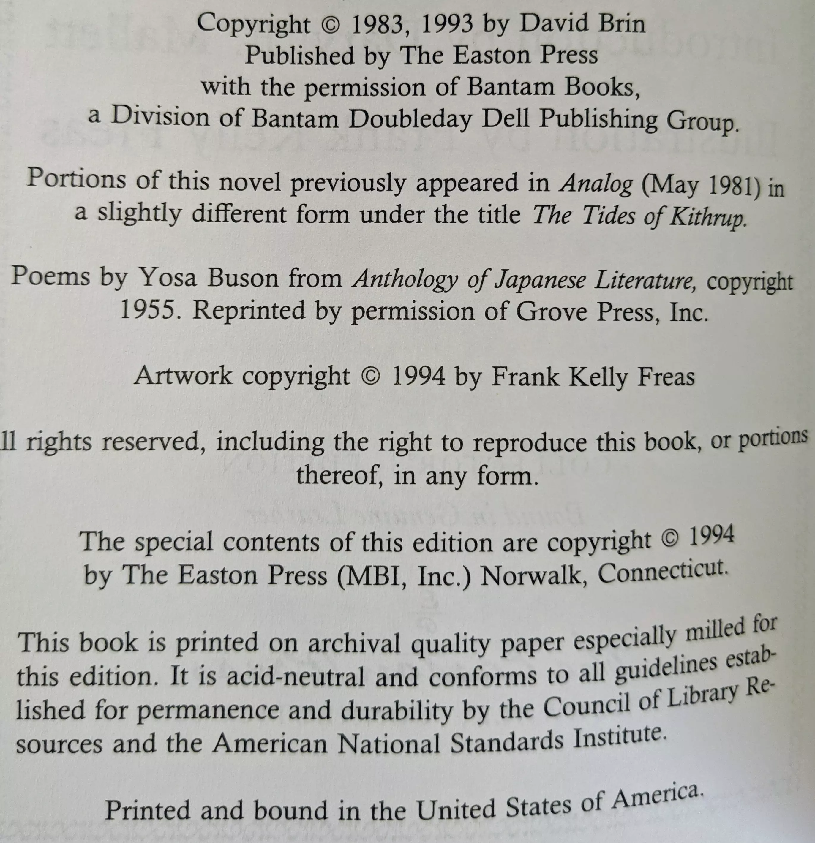 Copyright © 1983, 1993 by David Brin
Published by The Easton Press
with the permission of Bantam Books,
a Division of Bantam Doubleday Dell Publishing Group.
Portions of this novel previously appeared in Analog (May 1981) in a slightly different form under the title The Tides of Kithrup.
Poems by Yosa Buson from Anthology of Japanese Literature, copyright 1955. Reprinted by permission of Grove Press, Inc.
Artwork copyright © 1994 by Frank Kelly Freas
All rights reserved, including the right to reproduce this book, or portions thereof, in any form.
The special contents of this edition are copyright © 1994
by The Easton Press (MBI, Inc.) Norwalk, Connecticut.
This book is printed on archival quality paper especially milled for this edition. It is acid-neutral and conforms to all guidelines established for permanence and durability by the Council of Library Resources and the American National Standards Institute. ♾™
Printed and bound in the United States of America.