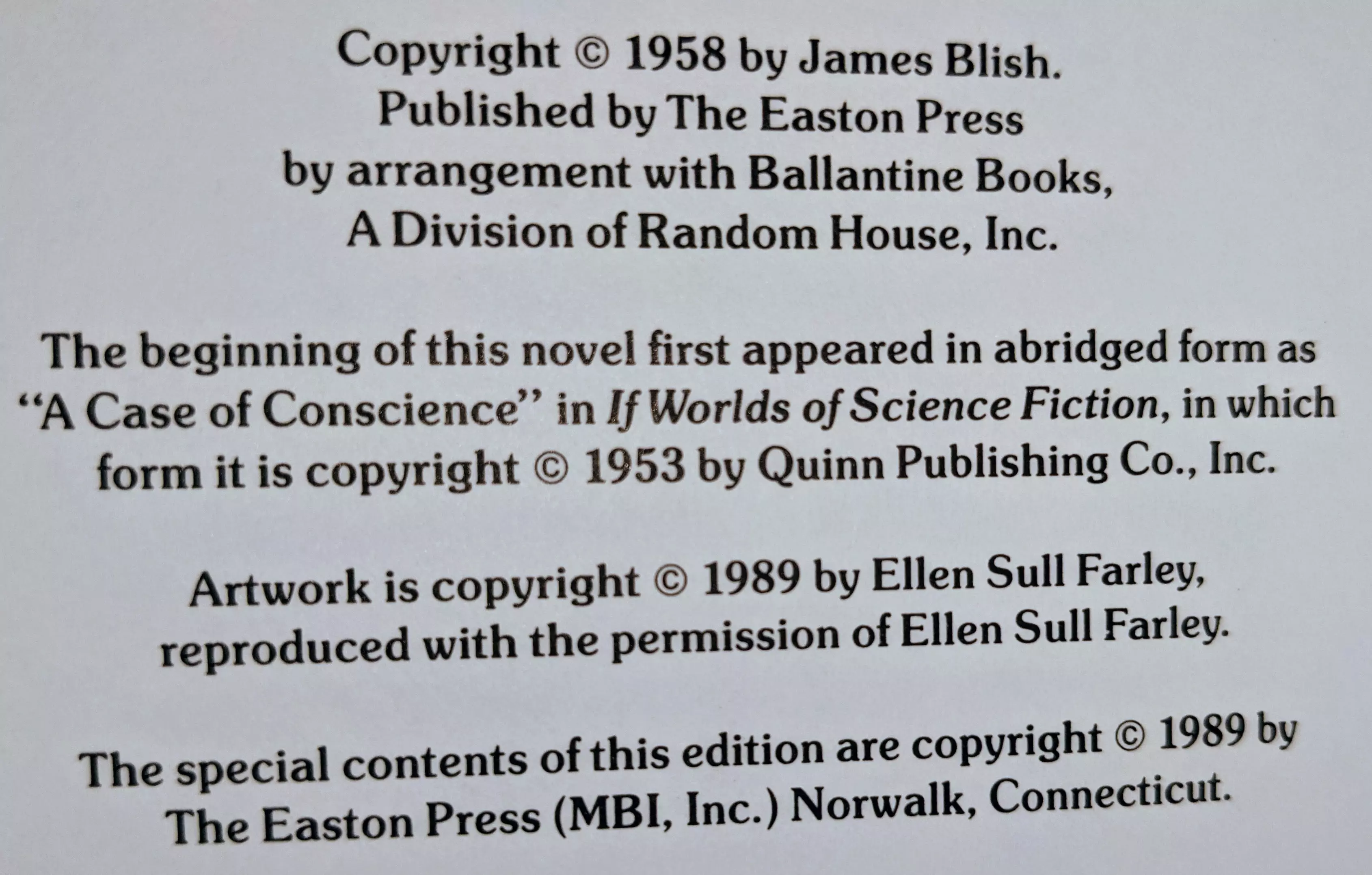 Copyright © 1958 by James Blish.
Published by The Easton Press
by arrangement with Ballantine Books,
A Division of Random House, Inc.

The beginning of this novel first appeared in abridged form as
"A Case of Conscience" in If Worlds of Science Fiction, in which
form it is copyright © 1953 by Quinn Publishing Co., Inc.

Artwork is copyright © 1989 by Ellen Sull Farley,
reproduced with the permission of Ellen Sull Farley.

The special contents of this edition are copyright © 1989 by
The Easton Press (MBI, Inc.) Norwalk, Connecticut.