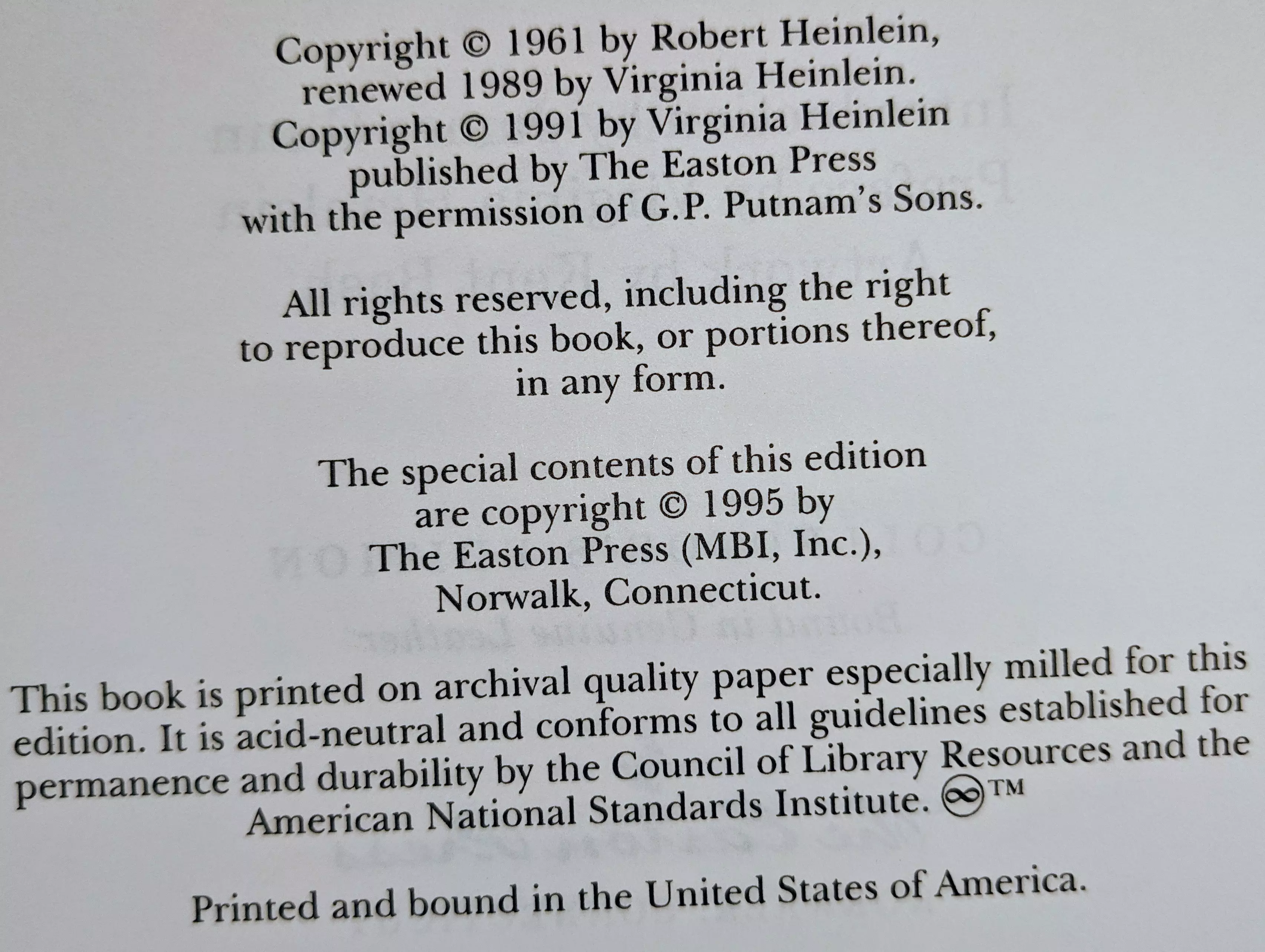 Copyright © 1961 by Robert Heinlein,
renewed 1989 by Virginia Heinlein.
Copyright © 1991 by Virginia Heinlein
published by The Easton Press
with the permission of G.P. Putnam’s Sons.

All rights reserved, including the right
to reproduce this book, or portions thereof,
in any form.

The special contents of this edition
are copyright © 1995 by
The Easton Press (MBI, Inc.),
Norwalk, Connecticut.

This book is printed on archival quality paper especially milled for this
edition. It is acid-neutral and conforms to all guidelines established for
permanence and durability by the Council of Library Resources and the
American National Standards Institute. ♾™

Printed and bound in the United States of America.