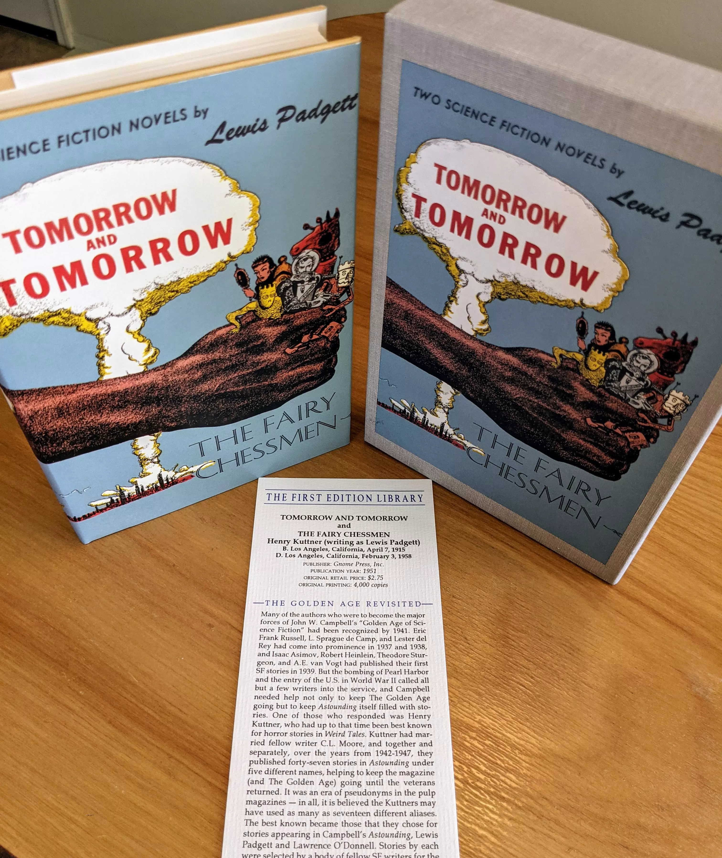 Pristine facsimile edition of Tomorrow and Tomorrow / The Fairy Chessmen by Lewis Padgett (a pseudonym for Henry Kuttner), published by The First Edition Library. The book is part of a private, single-owner collection and has never been read. Stored in a dust-free bookcase in a dry climate. The volume includes its original dust jacket and is housed in the publisher's matching slipcase. The slipcase shows very slight mottling, likely from aging glue, on the bottom and back. The book itself remains in pristine condition
 - 
The dust jacket illustration is by Harry Harrison. The cover art features a cartoon-style image of a large, brown arm stretching across a blue background. Atop the arm sit stylized characters representing a futuristic crew. In the background, a large white mushroom cloud rises from a nuclear explosion, with the title Tomorrow and Tomorrow printed in bold red letters within the cloud. Below the arm, in serifed black type, is the title The Fairy Chessmen
 - 
A vertical information card from The First Edition Library is included. This card provides details on the book's original publication (Gnome Press, 1951), the author's role in science fiction's Golden Age, and First Edition Library's mission. The FEL produced over 100 highly accurate facsimile editions in the 1980s & 1990s, replicating original typos and layouts. Each included historical and bibliographic context, making these not only collector's pieces but also reference works