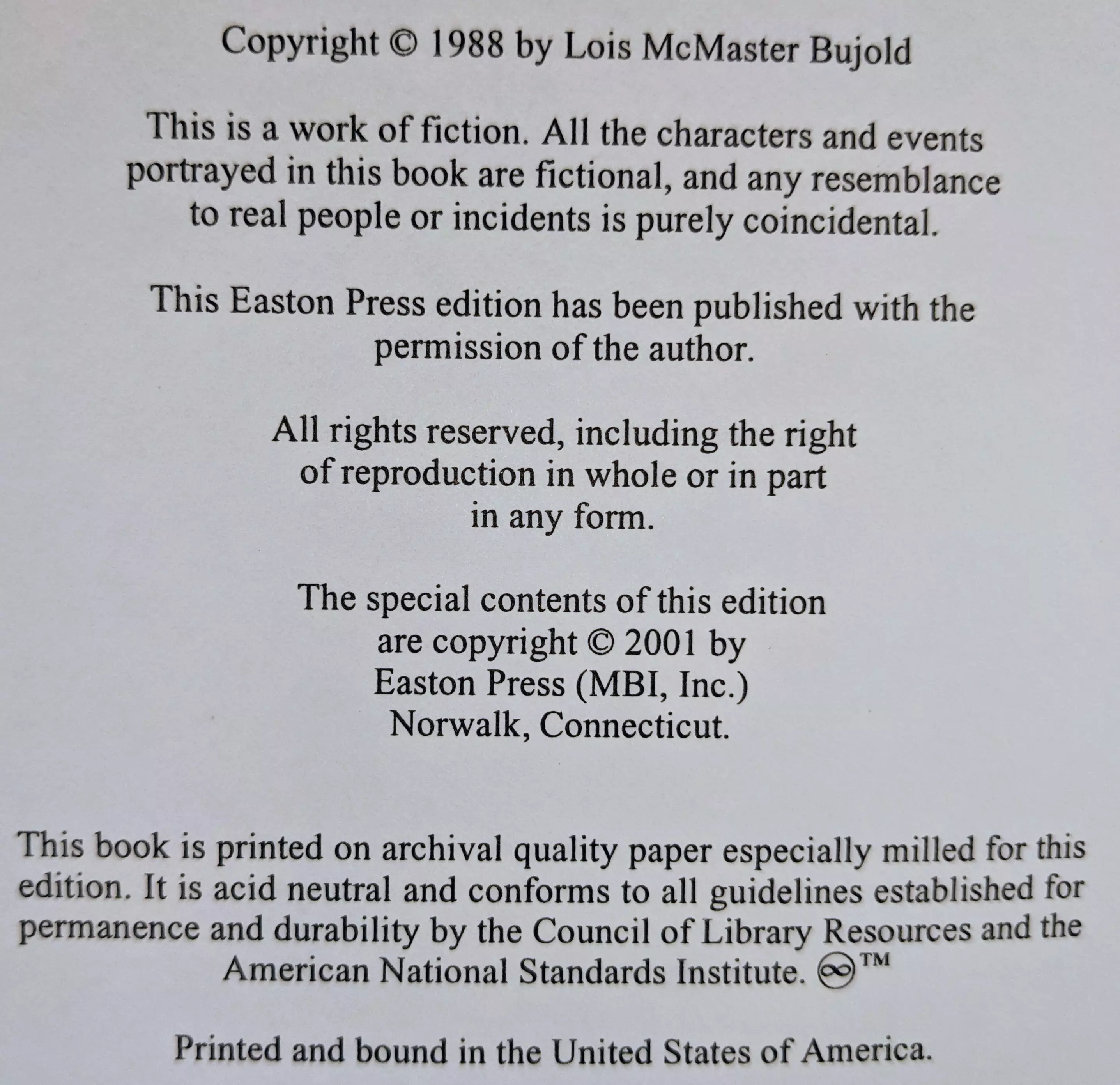 Copyright © 1988 by Lois McMaster Bujold

This is a work of fiction. All the characters and events portrayed in this book are fictional, and any resemblance to real people or incidents is purely coincidental.

This Easton Press edition has been published with the permission of the author.

All rights reserved, including the right of reproduction in whole or in part in any form.

The special contents of this edition are copyright © 2001 by Easton Press (MBI, Inc.)
Norwalk, Connecticut.

This book is printed on archival quality paper especially milled for this edition. It is acid neutral and conforms to all guidelines established for permanence and durability by the Council of Library Resources and the American National Standards Institute. ♾™

Printed and bound in the United States of America.