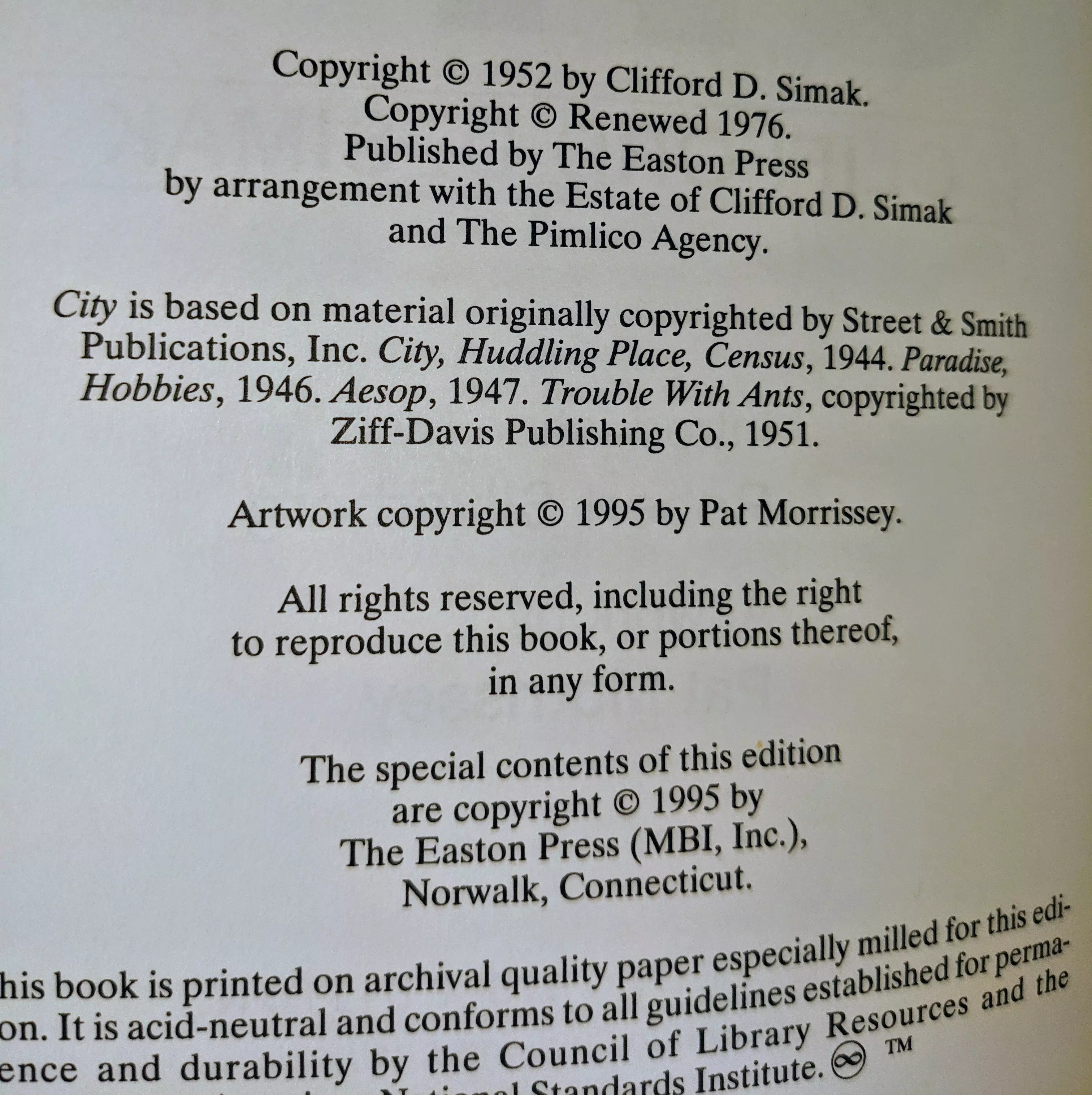 Copyright © 1952 by Clifford D. Simak.
Copyright © Renewed 1976.
Published by The Easton Press
by arrangement with the Estate of Clifford D. Simak
and The Pimlico Agency.

City is based on material originally copyrighted by Street & Smith Publications, Inc. City, Huddling Place, Census, 1944. Paradise, Hobbies, 1946. Aesop, 1947. Trouble With Ants, copyrighted by Ziff-Davis Publishing Co., 1951.

Artwork copyright © 1995 by Pat Morrissey.

All rights reserved, including the right
to reproduce this book, or portions thereof,
in any form.

The special contents of this edition
are copyright © 1995 by
The Easton Press (MBI, Inc.),
Norwalk, Connecticut.

This book is printed on archival quality paper especially milled for this edition. It is acid-neutral and conforms to all guidelines established for permanence and durability by the Council of Library Resources and the American National Standards Institute. ☺™