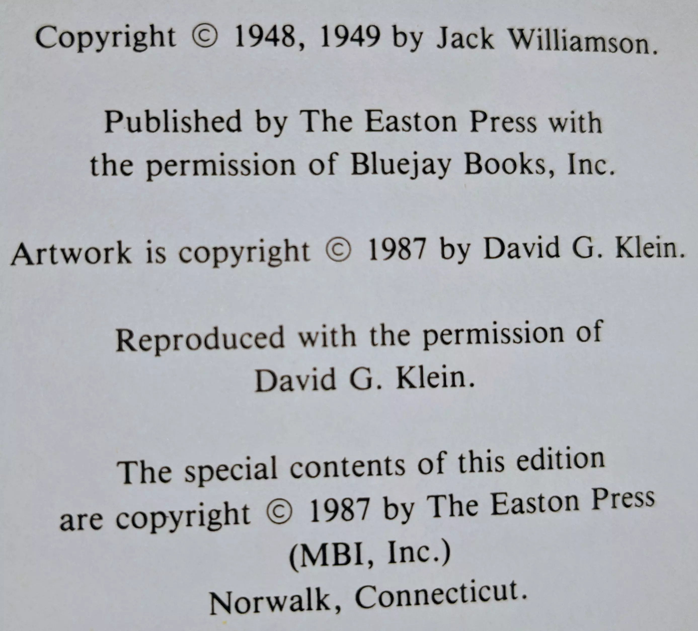 Copyright © 1948, 1949 by Jack Williamson.

Published by The Easton Press with  
the permission of Bluejay Books, Inc.

Artwork is copyright © 1987 by David G. Klein.

Reproduced with the permission of  
David G. Klein.

The special contents of this edition  
are copyright © 1987 by The Easton Press  
(MBI, Inc.)  
Norwalk, Connecticut.
