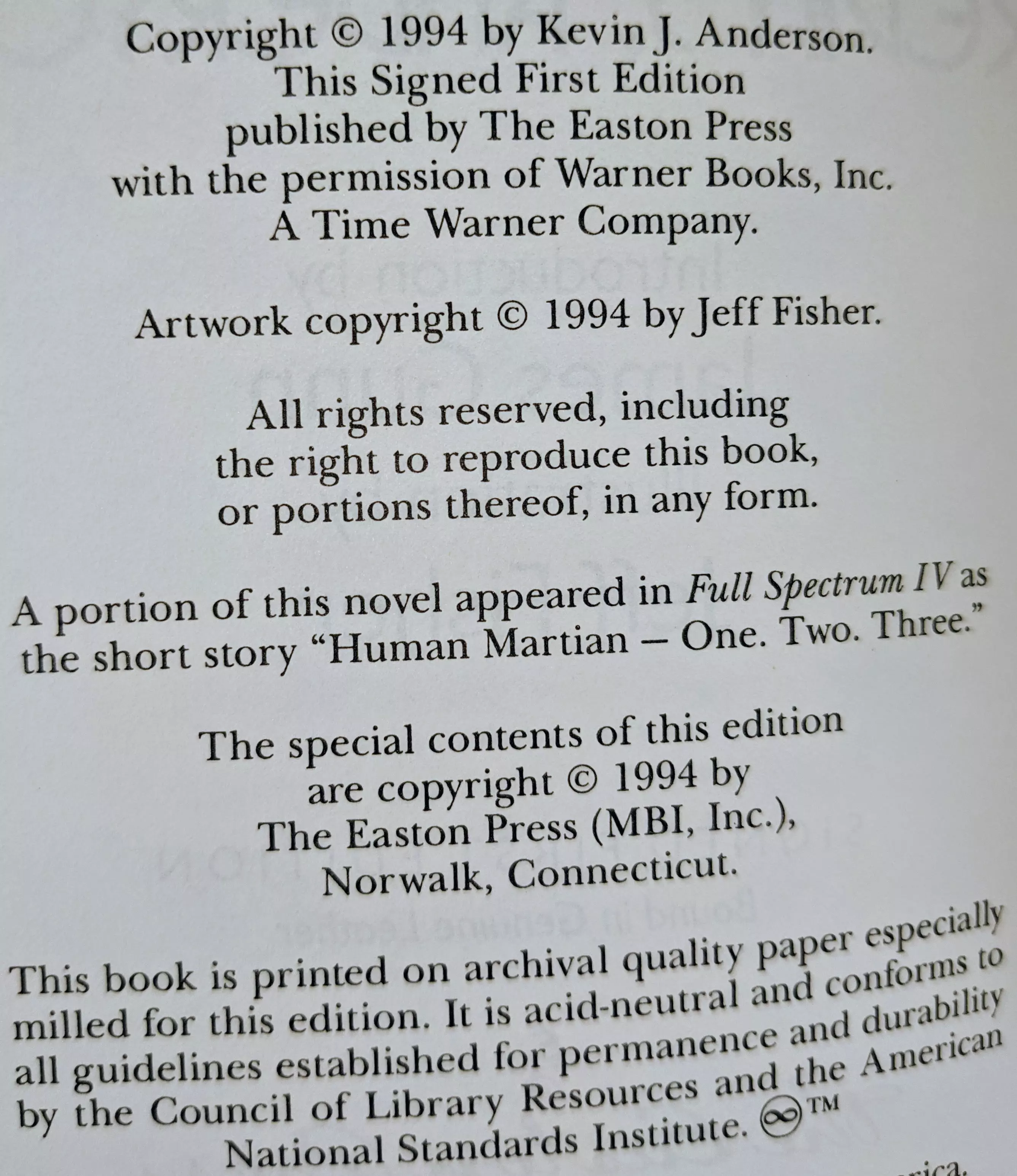 Copyright © 1994 by Kevin J. Anderson.
This Signed First Edition
published by The Easton Press
with the permission of Warner Books, Inc.
A Time Warner Company.

Artwork copyright © 1994 by Jeff Fisher.

All rights reserved, including
the right to reproduce this book,
or portions thereof, in any form.

A portion of this novel appeared in Full Spectrum IV as
the short story Human Martian – One. Two. Three.

The special contents of this edition
are copyright © 1994 by
The Easton Press (MBI, Inc.),
Norwalk, Connecticut.

This book is printed on archival quality paper especially
milled for this edition. It is acid-neutral and conforms to
all guidelines established for permanence and durability
by the Council of Library Resources and the American
National Standards Institute. ☺™