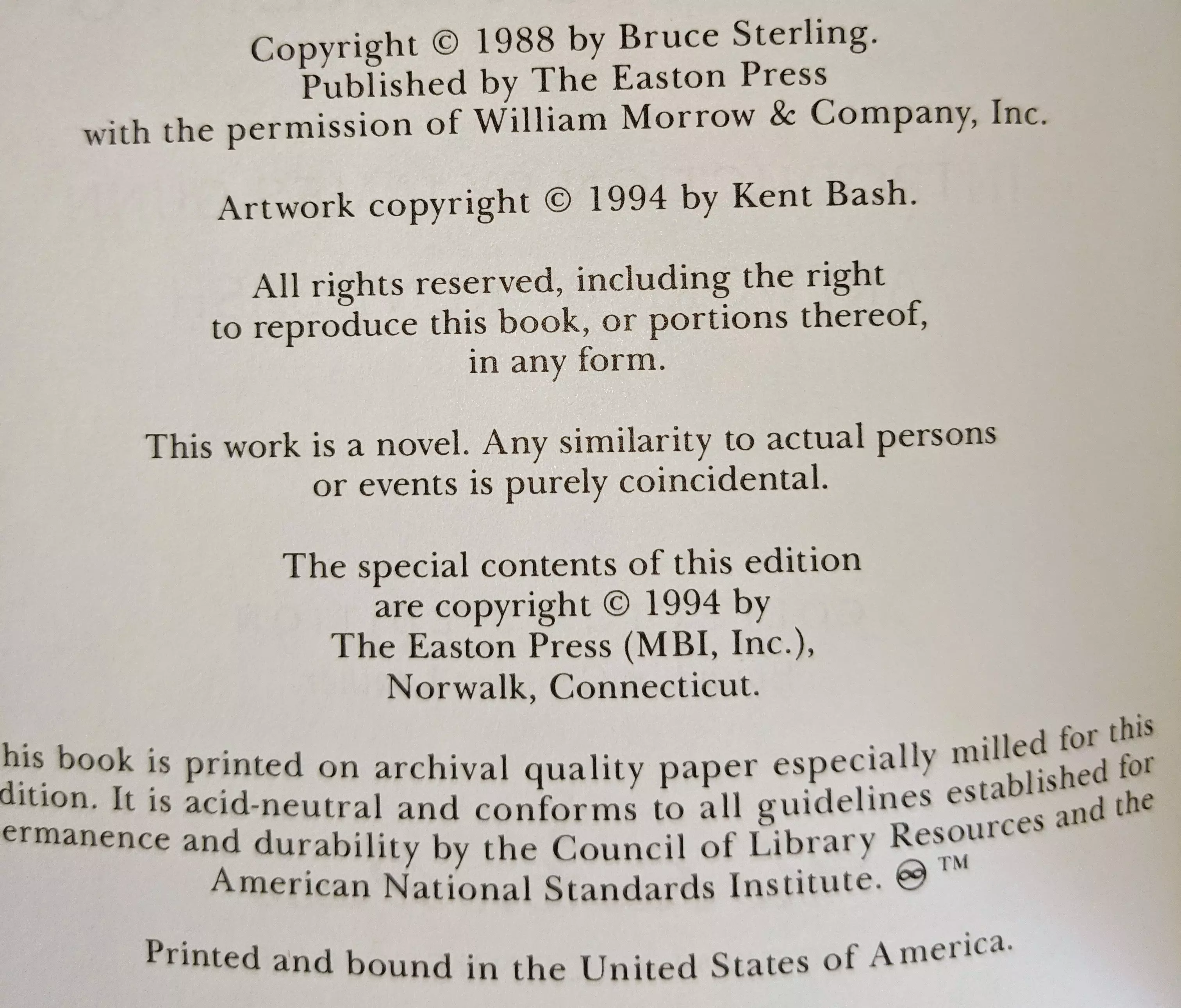 Copyright © 1988 by Bruce Sterling.
Published by The Easton Press
with the permission of William Morrow & Company, Inc.

Artwork copyright © 1994 by Kent Bash.

All rights reserved, including the right
to reproduce this book, or portions thereof,
in any form.

This work is a novel. Any similarity to actual persons
or events is purely coincidental.

The special contents of this edition
are copyright © 1994 by
The Easton Press (MBI, Inc.),
Norwalk, Connecticut.

This book is printed on archival quality paper especially milled for this
edition. It is acid-neutral and conforms to all guidelines established for
permanence and durability by the Council of Library Resources and the
American National Standards Institute. ☺™

Printed and bound in the United States of America.Copyright © 1988 by Bruce Sterling.
Published by The Easton Press
with the permission of William Morrow & Company, Inc.

Artwork copyright © 1994 by Kent Bash.

All rights reserved, including the right
to reproduce this book, or portions thereof,
in any form.

This work is a novel. Any similarity to actual persons
or events is purely coincidental.

The special contents of this edition
are copyright © 1994 by
The Easton Press (MBI, Inc.),
Norwalk, Connecticut.

This book is printed on archival quality paper especially milled for this
edition. It is acid-neutral and conforms to all guidelines established for
permanence and durability by the Council of Library Resources and the
American National Standards Institute. ☺™

Printed and bound in the United States of America.